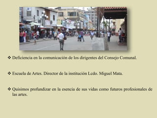  Deficiencia en la comunicación de los dirigentes del Consejo Comunal.
 Escuela de Artes. Director de la institución Lcdo. Miguel Mata.
 Quisimos profundizar en la esencia de sus vidas como futuros profesionales de
las artes.
 