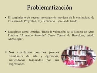 Problematización
 El surgimiento de nuestra investigación proviene de la continuidad de
los cursos de Proyecto I, II y Seminario Especial de Grado.
 Escogimos como temática “Hacia la valoración de la Escuela de Artes
Plásticas “Armando Reverón” Casco Central de Barcelona, estado
Anzoátegui”.
 Nos vinculamos con los jóvenes
estudiantes de arte y egresados,
sintiéndonos fascinadas por sus
expresiones.
 