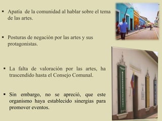  La falta de valoración por las artes, ha
trascendido hasta el Consejo Comunal.
 Sin embargo, no se apreció, que este
organismo haya establecido sinergias para
promover eventos.
 Apatía de la comunidad al hablar sobre el tema
de las artes.
 Posturas de negación por las artes y sus
protagonistas.
 