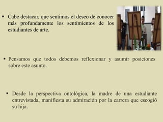  Pensamos que todos debemos reflexionar y asumir posiciones
sobre este asunto.
 Desde la perspectiva ontológica, la madre de una estudiante
entrevistada, manifiesta su admiración por la carrera que escogió
su hija.
 Cabe destacar, que sentimos el deseo de conocer
más profundamente los sentimientos de los
estudiantes de arte.
 