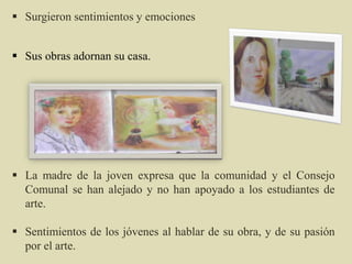  La madre de la joven expresa que la comunidad y el Consejo
Comunal se han alejado y no han apoyado a los estudiantes de
arte.
 Sentimientos de los jóvenes al hablar de su obra, y de su pasión
por el arte.
 Surgieron sentimientos y emociones
 Sus obras adornan su casa.
 
