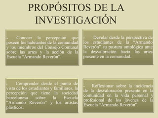 PROPÓSITOS DE LA
INVESTIGACIÓN
• Conocer la percepción que
poseen los habitantes de la comunidad
y los miembros del Consejo Comunal
sobre las artes y la acción de la
Escuela “Armando Reverón”.
• Develar desde la perspectiva de
los estudiantes de la “Armando
Reverón” su postura ontológica ante
la desvaloración hacia las artes
presente en la comunidad.
• Comprender desde el punto de
vista de los estudiantes y familiares, la
percepción que tiene la sociedad
barcelonesa sobre la Escuela
“Armando Reverón” y los artistas
plásticos.
• Reflexionar sobre la incidencia
de la desvaloración presente en la
comunidad en la vida personal y
profesional de los jóvenes de la
Escuela “Armando Reverón”.
 