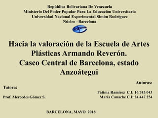 República Bolivariana De Venezuela
Ministerio Del Poder Popular Para La Educación Universitaria
Universidad Nacional Experimental Simón Rodríguez
Núcleo –Barcelona
Hacia la valoración de la Escuela de Artes
Plásticas Armando Reverón.
Casco Central de Barcelona, estado
Anzoátegui
BARCELONA, MAYO 2018
Autoras:
Fátima Ramírez C.I: 16.745.043
María Canache C.I: 24.447.254
Tutora:
Prof. Mercedes Gómez S.
 