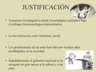 JUSTIFICACIÓN
• Asumimos la indagatoria desde el paradigma cualitativo bajo
el enfoque fenomenológico-hermenéutico.
• La desvaloración como fenómeno social.
• Los profesionales de las artes han sido por muchos años
desdibujados en la sociedad.
• Indudablemente el gobierno nacional le ha
otorgado un gran apoyo a la cultura y a las
artes.
 