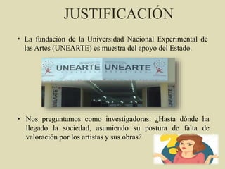 JUSTIFICACIÓN
• La fundación de la Universidad Nacional Experimental de
las Artes (UNEARTE) es muestra del apoyo del Estado.
• Nos preguntamos como investigadoras: ¿Hasta dónde ha
llegado la sociedad, asumiendo su postura de falta de
valoración por los artistas y sus obras?
 