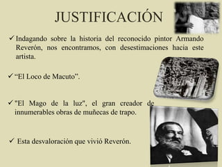  Indagando sobre la historia del reconocido pintor Armando
Reverón, nos encontramos, con desestimaciones hacia este
artista.
JUSTIFICACIÓN
 “El Loco de Macuto”.
 "El Mago de la luz", el gran creador de
innumerables obras de muñecas de trapo.
 Esta desvaloración que vivió Reverón.
 