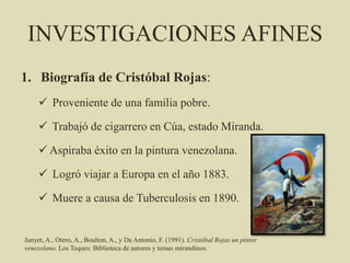 INVESTIGACIONES AFINES
1. Biografía de Cristóbal Rojas:
 Proveniente de una familia pobre.
 Trabajó de cigarrero en Cúa, estado Miranda.
 Aspiraba éxito en la pintura venezolana.
 Logró viajar a Europa en el año 1883.
 Muere a causa de Tuberculosis en 1890.
Junyet, A., Otero, A., Boulton, A., y Da Antonio, F. (1991). Cristóbal Rojas un pintor
venezolano. Los Teques: Biblioteca de autores y temas mirandinos.
 