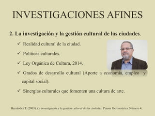 INVESTIGACIONES AFINES
2. La investigación y la gestión cultural de las ciudades.
 Realidad cultural de la ciudad.
 Políticas culturales.
 Ley Orgánica de Cultura, 2014.
 Grados de desarrollo cultural (Aporte a economía, empleo y
capital social).
 Sinergias culturales que fomenten una cultura de arte.
Hernández T. (2003). La investigación y la gestión cultural de las ciudades. Pensar Iberoamérica. Número 4.
 