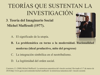 TEORÍAS QUE SUSTENTAN LA
INVESTIGACIÓN
3. Teoría del Imaginario Social
Michel Maffesoli (1977).
A. El significado de la utopía.
B. La problemática en torno a la modernidad. Racionalidad
moderna (ideal productivo, mito del progreso)
C. La integración simbólica en el neotribalismo.
D. La legitimidad del orden social.
Carretero, E. (2008) Michel Maffesoli. La misteriosa naturaleza del vínculo societal. Revisado el 17 de marzo de
2018:http://www.gceis.net/contenido/michel-maffesoli- la-misteriosa-naturaleza-del- vinculo-societal.
 
