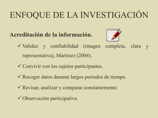 ENFOQUE DE LA INVESTIGACIÓN
Acreditación de la información.
 Validez y confiabilidad (imagen completa, clara y
representativa), Martínez (2004).
 Convivir con los sujetos participantes.
 Recoger datos durante largos períodos de tiempo.
 Revisar, analizar y comparar constantemente.
 Observación participativa.
 