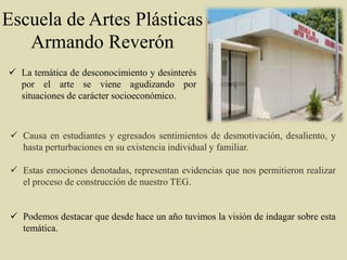 Escuela de Artes Plásticas
Armando Reverón
 Causa en estudiantes y egresados sentimientos de desmotivación, desaliento, y
hasta perturbaciones en su existencia individual y familiar.
 Estas emociones denotadas, representan evidencias que nos permitieron realizar
el proceso de construcción de nuestro TEG.
 Podemos destacar que desde hace un año tuvimos la visión de indagar sobre esta
temática.
 La temática de desconocimiento y desinterés
por el arte se viene agudizando por
situaciones de carácter socioeconómico.
 