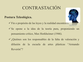 CONTRASTACIÓN
Postura Teleológica.
 Fin o propósito de las leyes y la realidad encontrada.
 Se opone a la idea de la teoría pura, proponiendo un
pensamiento crítico, Max Horkheimer (1946).
 ¿Quiénes son los responsables de la falta de valoración y
difusión de la escuela de artes plásticas “Armando
Reverón”?
 