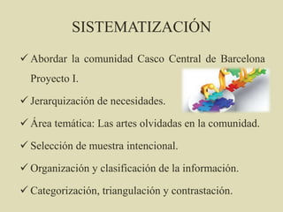 SISTEMATIZACIÓN
 Abordar la comunidad Casco Central de Barcelona
Proyecto I.
 Jerarquización de necesidades.
 Área temática: Las artes olvidadas en la comunidad.
 Selección de muestra intencional.
 Organización y clasificación de la información.
 Categorización, triangulación y contrastación.
 