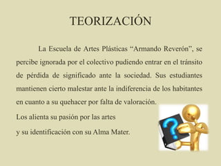 TEORIZACIÓN
La Escuela de Artes Plásticas “Armando Reverón”, se
percibe ignorada por el colectivo pudiendo entrar en el tránsito
de pérdida de significado ante la sociedad. Sus estudiantes
mantienen cierto malestar ante la indiferencia de los habitantes
en cuanto a su quehacer por falta de valoración.
Los alienta su pasión por las artes
y su identificación con su Alma Mater.
 