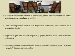  La desvaloración existente en la comunidad, afecta a los estudiantes de arte de
esta importante escuela de la región.
 Como investigadoras sociales nos propusimos contribuir, reflexionando en el
seno universitario.
 Aspiramos que este estudio despierte y genere interés en el seno de nuestra
institución.
 Para otorgarle la trascendencia que debería tener la Escuela de artes “Armando
Reverón”, después de tantos años.
 