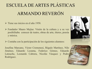 ESCUELA DE ARTES PLÁSTICAS
ARMANDO REVERÓN
 Tiene sus inicios en el año 1958.
 Fundador Mauro Mejías: Visión de la cultura y a su vez
posibilitaba conocer de teatro, obras de arte, títeres, poesía
y música.
 Contaba con la participación de los siguientes alumnos:
Josefina Marcano, Víctor Cremonesi, Régulo Martínez, Nilo
Jiménez, Eduardo Lezama, Federico Gómez, Eduardo
Latouche, Leonardo Cabrera, Nicolás Vásquez y Pedro
Rodríguez.
 