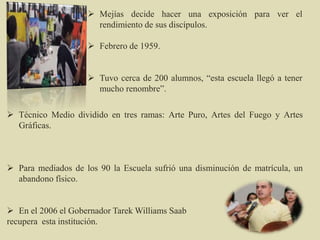  Mejías decide hacer una exposición para ver el
rendimiento de sus discípulos.
 Febrero de 1959.
 Tuvo cerca de 200 alumnos, “esta escuela llegó a tener
mucho renombre”.
 Técnico Medio dividido en tres ramas: Arte Puro, Artes del Fuego y Artes
Gráficas.
 Para mediados de los 90 la Escuela sufrió una disminución de matrícula, un
abandono físico.
 En el 2006 el Gobernador Tarek Williams Saab
recupera esta institución.
 