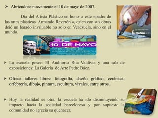  Abriéndose nuevamente el 10 de mayo de 2007.
Día del Artista Plástico en honor a este «padre de
las artes plásticas Armando Reverón », quien con sus obras
dejó un legado invaluable no solo en Venezuela, sino en el
mundo.
 La escuela posee: El Auditorio Rita Valdivia y una sala de
exposiciones: La Galería de Arte Pedro Báez.
 Ofrece talleres libres: fotografía, diseño gráfico, cerámica,
orfebrería, dibujo, pintura, escultura, vitrales, entre otros.
 Hoy la realidad es otra, la escuela ha ido disminuyendo su
impacto hacia la sociedad barcelonesa y por supuesto la
comunidad no aprecia su quehacer.
 