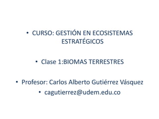 CURSO: GESTIÓN EN ECOSISTEMAS ESTRATÉGICOS Clase 1:BIOMAS TERRESTRES Profesor: Carlos Alberto Gutiérrez Vásquez cagutierrez@udem.edu.co 