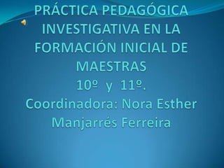 PRÁCTICA PEDAGÓGICA INVESTIGATIVA EN LA FORMACIÓN INICIAL DE MAESTRAS 10º  y  11º.Coordinadora: Nora Esther Manjarrés Ferreira 