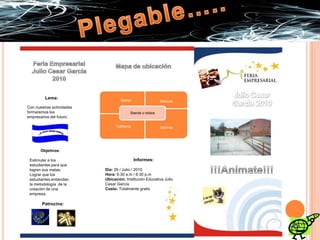 Plegable…..BañosSalonesStands o toldosFeria Empresarial Julio Cesar García 2010Mapa de ubicaciónCafeteríaJulio Cesar García 2010Lema:Con nuestras actividades formaremos los empresarios del futuro.SalonesObjetivos:Estimular a los estudiantes para que logren sus metas.Lograr que los estudiantes entiendan la metodología  de la creación de una empresa.Informes:Día: 29 / Julio / 2010Hora: 6:30 a.m / 6:30 p.mUbicación: Institución Educativa Julio Cesar GarcíaCosto: Totalmente gratis !!!Anímate!!!Patrocina: