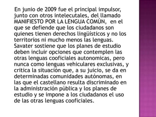 En junio de 2009 fue el principal impulsor,
junto con otros intelecutales, del llamado
MANIFIESTO POR LA LENGUA COMÚN, en el
que se defiende que los ciudadanos son
quienes tienen derechos lingüísticos y no los
territorios ni mucho menos las lenguas.
Savater sostiene que los planes de estudio
deben incluir opciones que contemplen las
otras lenguas cooficiales autonomicas, pero
nunca como lenguas vehiculares exclusivas, y
critica la situación que, a su juicio, se da en
determinadas comunidades autónomas, en
las que el castellano resulta discriminado en
la administración pública y los planes de
estudio y se impone a los ciudadanos el uso
de las otras lenguas cooficiales.
 