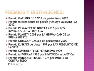  Premio MARIANO DE CAVIA de periodismo 2012
 Premio internacional de poesía y ensayo OCTAVIO PAZ
2012
 Premio PRIMAVERA DE NOVELA 2012 por LOS
INVITADOS DE LA PRINCESA
 Premio PLANETA 2008 por LA HERMANDAD DE LA
BUENA SUERTE
 Premio ORTEGA Y GASSET de periodismo 2000
 Premio EUSKADI de plata 1999 por LAS PREGUNTAS DE
LA VIDA
 Premio CONTINENTE DE PERIODISMO 1999
 Premio ANAGRAMA 1982 por INVITACIÓN A LA ÉTICA
 Premio MUNDO DE ENSAYO 1978 por PANFLETO
CONTRA TODO
Entre otros.
 