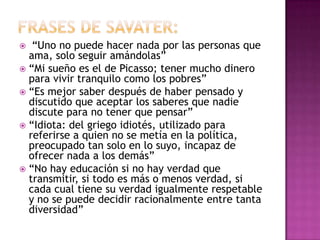  “Uno no puede hacer nada por las personas que
ama, solo seguir amándolas”
 “Mi sueño es el de Picasso; tener mucho dinero
para vivir tranquilo como los pobres”
 “Es mejor saber después de haber pensado y
discutido que aceptar los saberes que nadie
discute para no tener que pensar”
 “Idiota: del griego idiotés, utilizado para
referirse a quien no se metía en la política,
preocupado tan solo en lo suyo, incapaz de
ofrecer nada a los demás”
 “No hay educación si no hay verdad que
transmitir, si todo es más o menos verdad, si
cada cual tiene su verdad igualmente respetable
y no se puede decidir racionalmente entre tanta
diversidad”
 