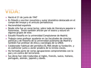  Nació el 21 de junio de 1947
 Es filósofo y escritor (novelista y autor dramático destacado en el
campo del ensayo y el articulo periodístico)
 Nacionalidad española
 Desde niño fue un voraz lector, sobre todo de literatura popular e
historietas. Sintió también afición por el teatro y estuvo en
algunos grupos de este.
 Estudió filosofía en la universidad Complutense de Madrid.
 Trabajo como profesor ayudante en las facultades de ciencias
políticas y de filosofía de la universidad autónoma de Madrid y
también fue profesor de ética y sociología de la UNED.
 Colaborador habitual del periódico EL PAIS desde su fundación, y
es codirector junto a Javier pradera de la revista claves.
 Ha formado parte de varias agrupaciones comprometidas con la
paz y en contra del terrorismo.
 Sus obras han sido traducidas al ingles, francés, sueco, italiano,
portugués, alemán, japonés y danés.
 