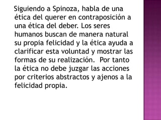 Siguiendo a Spinoza, habla de una
ética del querer en contraposición a
una ética del deber. Los seres
humanos buscan de manera natural
su propia felicidad y la ética ayuda a
clarificar esta voluntad y mostrar las
formas de su realización. Por tanto
la ética no debe juzgar las acciones
por criterios abstractos y ajenos a la
felicidad propia.
 