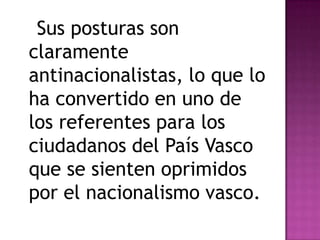 Sus posturas son
claramente
antinacionalistas, lo que lo
ha convertido en uno de
los referentes para los
ciudadanos del País Vasco
que se sienten oprimidos
por el nacionalismo vasco.
 