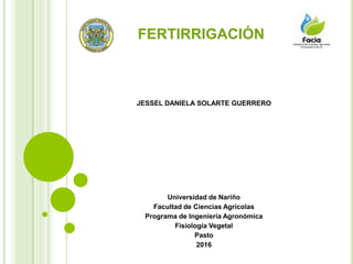FERTIRRIGACIÓN
JESSEL DANIELA SOLARTE GUERRERO
Universidad de Nariño
Facultad de Ciencias Agrícolas
Programa de Ingeniería Agronómica
Fisiología Vegetal
Pasto
2016
 