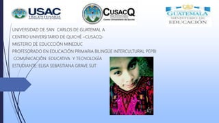 UNIVERSIDAD DE SAN CARLOS DE GUATEMAL A
CENTRO UNIVERSITARIO DE QUICHÉ –CUSACQ-
MIISTERIO DE EDUCCCIÓN MINEDUC
PROFESORADO EN EDUCACIÓN PRIMARIA BILINGÜE INTERCULTURAL PEPBI
COMUNICACIÓN EDUCATIVA Y TECNOLOGÍA
ESTUDIANTE: ELISA SEBASTIANA GRAVE SUT
 