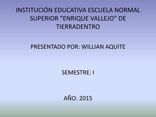 INSTITUCIÓN EDUCATIVA ESCUELA NORMAL
SUPERIOR “ENRIQUE VALLEJO” DE
TIERRADENTRO
PRESENTADO POR: WILLIAN AQUITE
SEMESTRE: I
AÑO: 2015