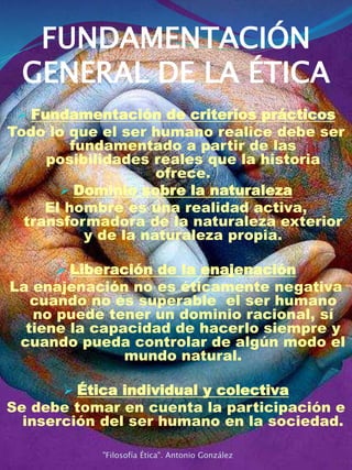FUNDAMENTACIÓN
GENERAL DE LA ÉTICA
 Fundamentación de criterios prácticos
Todo lo que el ser humano realice debe ser
fundamentado a partir de las
posibilidades reales que la historia
ofrece.
 Dominio sobre la naturaleza
El hombre es una realidad activa,
transformadora de la naturaleza exterior
y de la naturaleza propia.
 Liberación de la enajenación
La enajenación no es éticamente negativa
cuando no es superable el ser humano
no puede tener un dominio racional, sí
tiene la capacidad de hacerlo siempre y
cuando pueda controlar de algún modo el
mundo natural.
 Ética individual y colectiva
Se debe tomar en cuenta la participación e
inserción del ser humano en la sociedad.
"Filosofía Ética". Antonio González
 