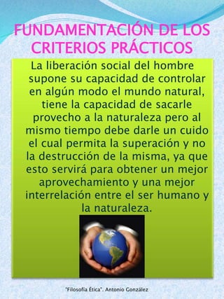 FUNDAMENTACIÓN DE LOS
CRITERIOS PRÁCTICOS
La liberación social del hombre
supone su capacidad de controlar
en algún modo el mundo natural,
tiene la capacidad de sacarle
provecho a la naturaleza pero al
mismo tiempo debe darle un cuido
el cual permita la superación y no
la destrucción de la misma, ya que
esto servirá para obtener un mejor
aprovechamiento y una mejor
interrelación entre el ser humano y
la naturaleza.
"Filosofía Ética". Antonio González
 
