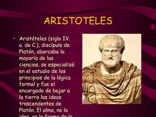ARISTOTELES Aristóteles (siglo IV. a. de C.), discípulo de Platón, abarcaba la mayoría de las ciencias, se especializó en el estudio de los principios de la lógica formal y fue el encargado de bajar a la tierra las ideas trascendentes de Platón. El alma, no la idea, es la forma de la materia. 