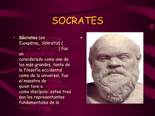 SOCRATES Sócrates  (en  griego , Σωκράτης,  Sōkrátis ) ( 470 a. C.  -  399 a. C. ) fue un  filósofo griego  considerado como uno de los más grandes, tanto de la filosofía occidental como de la universal, fue el maestro de  Platón , quien tuvo a  Aristóteles  como discípulo; estos tres son los representantes fundamentales de la  filosofía griega . 