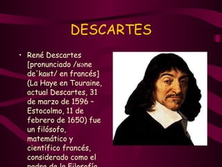 DESCARTES René Descartes [pronunciado /ʁəne de'kaʁt/ en francés] (La Haye en Touraine, actual Descartes, 31 de marzo de 1596 – Estocolmo, 11 de febrero de 1650) fue un filósofo, matemático y científico francés, considerado como el padre de la Filosofía Moderna. 