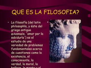 QUE ES LA FILOSOFIA? La filosofía (del latin philosophĭa, y éste del griego antiguo φιλοσοφία, 'amor por la sabiduría') es el estudio de una variedad de problemas fundamentales acerca de cuestiones como la existencia, el conocimiento, la verdad, la moral, la belleza, la mente y el lenguaje.   