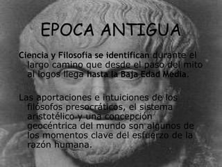 EPOCA ANTIGUA Ciencia y Filosofía se identifican  durante el largo camino que desde el paso del mito al logos llega  hasta la Baja Edad Media .  Las aportaciones e intuiciones de los filósofos presocráticos, el sistema aristotélico y una concepción geocéntrica del mundo son algunos de los momentos clave del esfuerzo de la razón humana. 