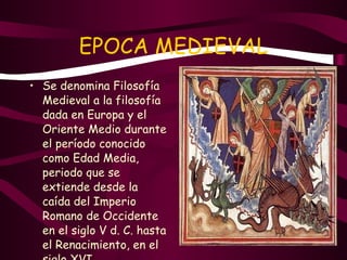 EPOCA MEDIEVAL Se denomina Filosofía Medieval a la filosofía dada en Europa y el Oriente Medio durante el período conocido como Edad Media, periodo que se extiende desde la caída del Imperio Romano de Occidente en el siglo V d. C. hasta el Renacimiento, en el siglo XVI. 