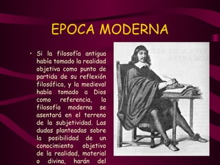 EPOCA MODERNA Si la filosofía antigua había tomado la realidad objetiva como punto de partida de su reflexión filosófica, y la medieval había tomado a Dios como referencia, la filosofía moderna se asentará en el terreno de la subjetividad. Las dudas planteadas sobre la posibilidad de un conocimiento objetivo de la realidad, material o divina, harán del problema del conocimiento el punto de partida de la reflexión filosófica. 