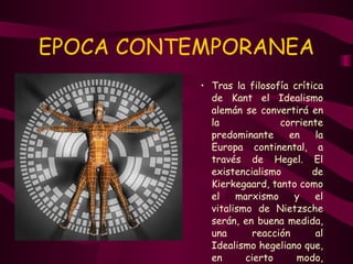EPOCA CONTEMPORANEA Tras la filosofía crítica de Kant el Idealismo alemán se convertirá en la corriente predominante en la Europa continental, a través de Hegel. El existencialismo de Kierkegaard, tanto como el marxismo y el vitalismo de Nietzsche serán, en buena medida, una reacción al Idealismo hegeliano que, en cierto modo, consagra la identificación del yo trascendental kantiano con el Dios del cristianismo.  