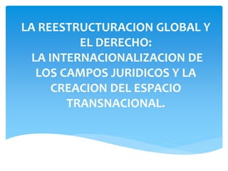 LA REESTRUCTURACION GLOBAL Y
EL DERECHO:
LA INTERNACIONALIZACION DE
LOS CAMPOS JURIDICOS Y LA
CREACION DEL ESPACIO
TRANSNACIONAL.
 