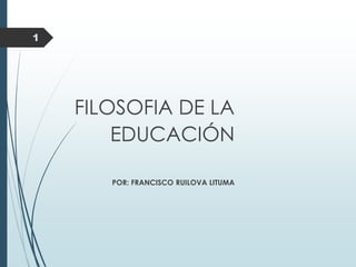 1
FILOSOFIA DE LA
EDUCACIÓN
POR: FRANCISCO RUILOVA LITUMA
 