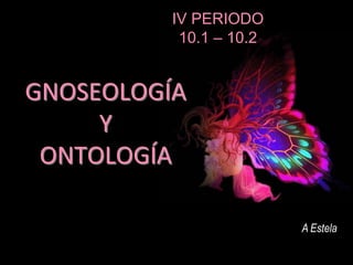 GNOSEOLOGÍA
Y
ONTOLOGÍA
A Estela
IV PERIODO
10.1 – 10.2
 