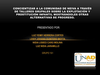 CONCIENTIZAR A LA COMUNIDAD DE NEIVA A TRAVÉS
 DE TALLERES GRUPALES SOBRE LA EXPLOTACIÓN Y
  PROSTITUCIÓN INFANTIL MOSTRÁNDOLES OTRAS
          ALTERNATIVAS DE PROGRESO.



              PRESENTADO POR:

          LUZ YEIMY HERRERA CORTES
         LEIDY JOHANA QUINTERO MOTTA
           NIDIA LISBED CARO MOLINA
              LUZ NIDIA JARAMILLO

                  GRUPO 161
 