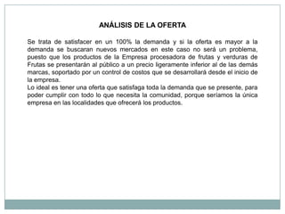 ANÁLISIS DE LA OFERTA

Se trata de satisfacer en un 100% la demanda y si la oferta es mayor a la
demanda se buscaran nuevos mercados en este caso no será un problema,
puesto que los productos de la Empresa procesadora de frutas y verduras de
Frutas se presentarán al público a un precio ligeramente inferior al de las demás
marcas, soportado por un control de costos que se desarrollará desde el inicio de
la empresa.
Lo ideal es tener una oferta que satisfaga toda la demanda que se presente, para
poder cumplir con todo lo que necesita la comunidad, porque seríamos la única
empresa en las localidades que ofrecerá los productos.
 
