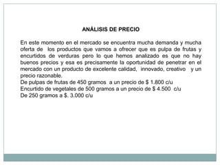 ANÁLISIS DE PRECIO

En este momento en el mercado se encuentra mucha demanda y mucha
oferta de los productos que vamos a ofrecer que es pulpa de frutas y
encurtidos de verduras pero lo que hemos analizado es que no hay
buenos precios y esa es precisamente la oportunidad de penetrar en el
mercado con un producto de excelente calidad, innovado, creativo y un
precio razonable.
De pulpas de frutas de 450 gramos a un precio de $ 1.800 c/u
Encurtido de vegetales de 500 gramos a un precio de $ 4.500 c/u
De 250 gramos a $. 3.000 c/u
 
